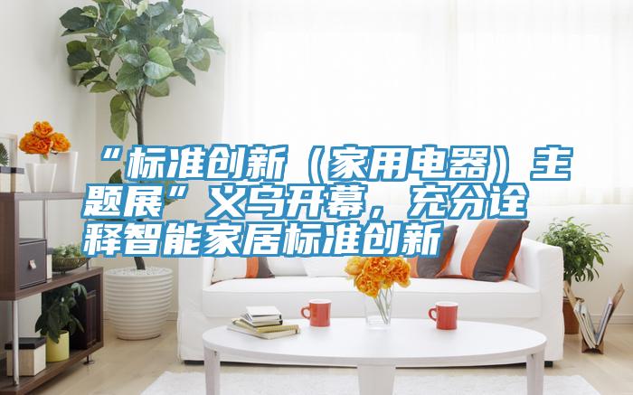 “標(biāo)準(zhǔn)創(chuàng)新（家用電器）主題展”義烏開幕，充分詮釋智能家居標(biāo)準(zhǔn)創(chuàng)新