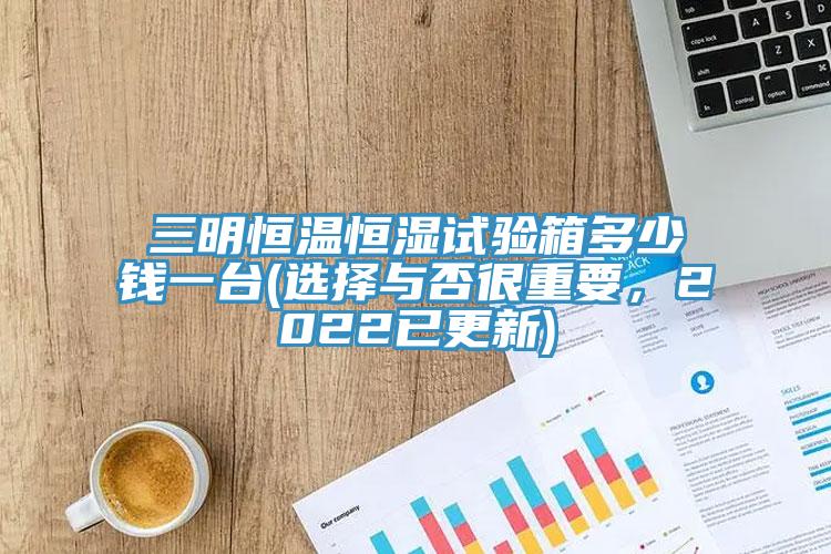三明恒溫恒濕試驗箱多少錢一臺(選擇與否很重要，2022已更新)