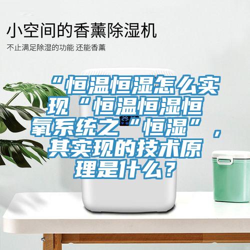 “恒溫恒濕怎么實(shí)現(xiàn)“恒溫恒濕恒氧系統(tǒng)之“恒濕”，其實(shí)現(xiàn)的技術(shù)原理是什么？