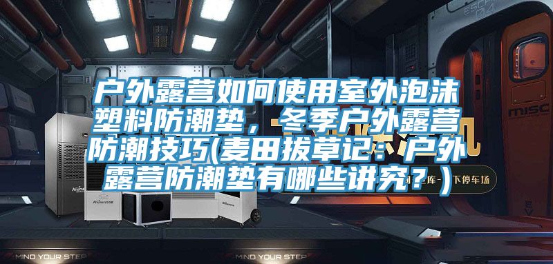 戶外露營如何使用室外泡沫塑料防潮墊，冬季戶外露營防潮技巧(麥田拔草記：戶外露營防潮墊有哪些講究？)